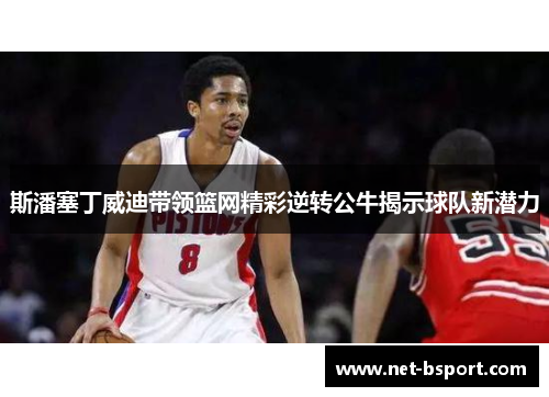 斯潘塞丁威迪带领篮网精彩逆转公牛揭示球队新潜力