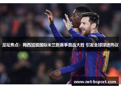 足坛焦点：梅西加盟国际米兰新赛季首战大胜 引发全球球迷热议