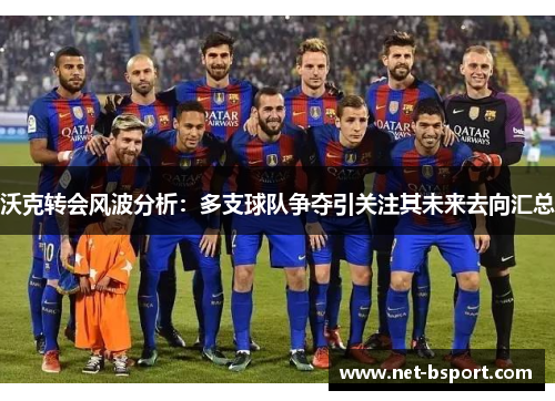 沃克转会风波分析：多支球队争夺引关注其未来去向汇总