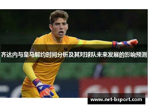 齐达内与皇马解约时间分析及其对球队未来发展的影响预测 齐达内与皇马解约时间分析及其对球队未来发展的影响预测