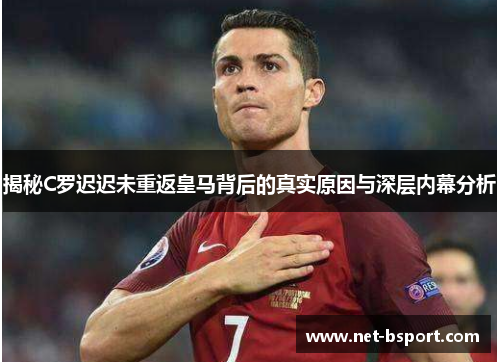 揭秘C罗迟迟未重返皇马背后的真实原因与深层内幕分析