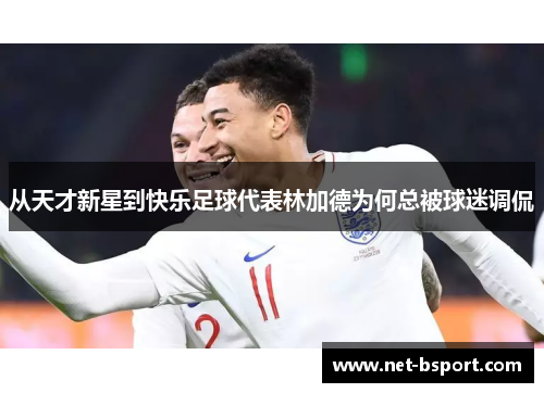 从天才新星到快乐足球代表林加德为何总被球迷调侃 从天才新星到快乐足球代表林加德为何总被球迷调侃