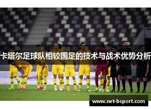 卡塔尔足球队相较国足的技术与战术优势分析 卡塔尔足球队相较国足的技术与战术优势分析