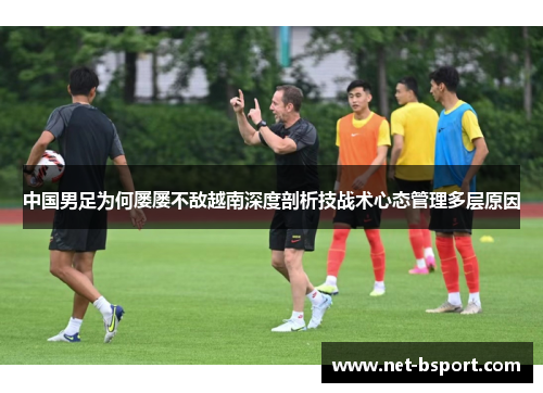 中国男足为何屡屡不敌越南深度剖析技战术心态管理多层原因 中国男足为何屡屡不敌越南深度剖析技战术心态管理多层原因