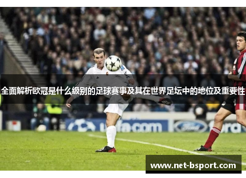 全面解析欧冠是什么级别的足球赛事及其在世界足坛中的地位及重要性 全面解析欧冠是什么级别的足球赛事及其在世界足坛中的地位及重要性